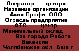 Оператор Call-центра › Название организации ­ Аква Профи, ООО › Отрасль предприятия ­ АТС, call-центр › Минимальный оклад ­ 22 000 - Все города Работа » Вакансии   . Челябинская обл.,Аша г.